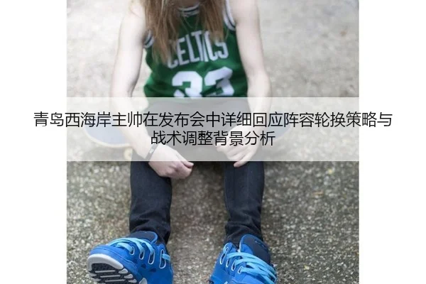 青岛西海岸主帅在发布会中详细回应阵容轮换策略与战术调整背景分析